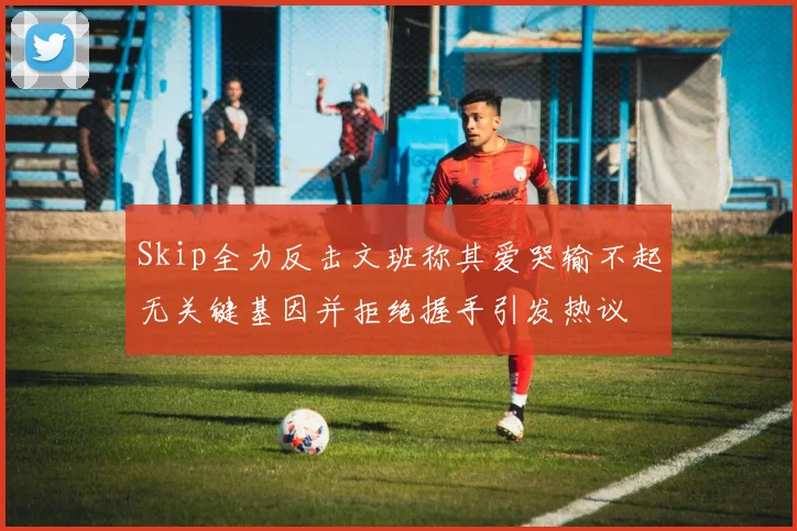 Skip全力反击文班称其爱哭输不起无关键基因并拒绝握手引发热议