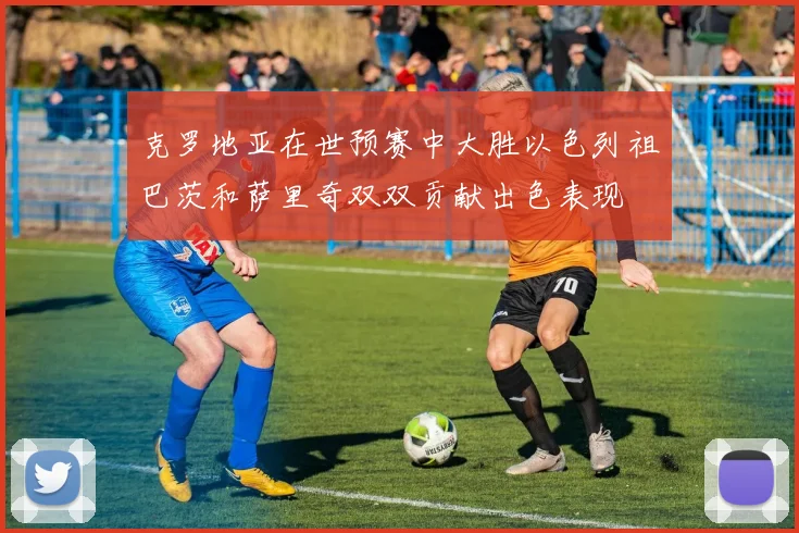 克罗地亚在世预赛中大胜以色列祖巴茨和萨里奇双双贡献出色表现