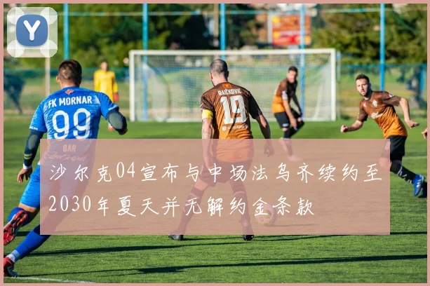沙尔克04宣布与中场法乌齐续约至2030年夏天并无解约金条款