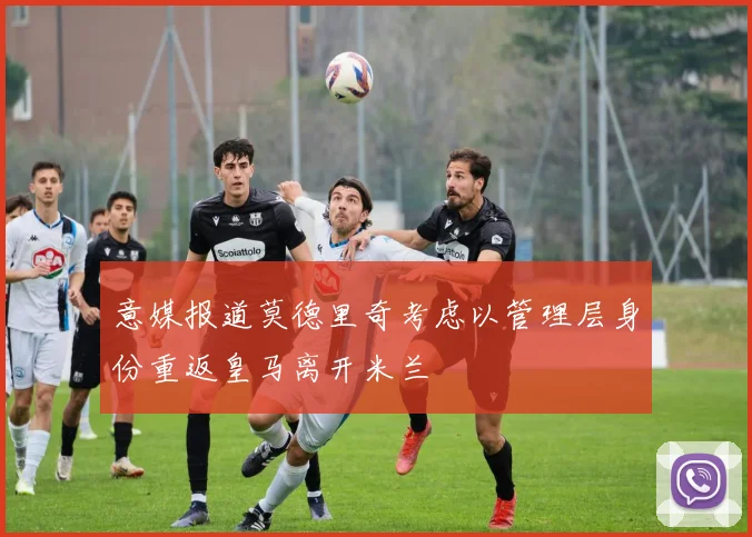 意媒报道莫德里奇考虑以管理层身份重返皇马离开米兰