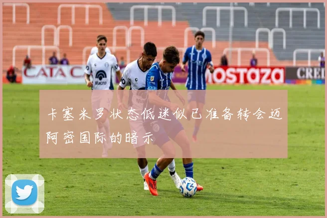 卡塞米罗状态低迷似已准备转会迈阿密国际的暗示