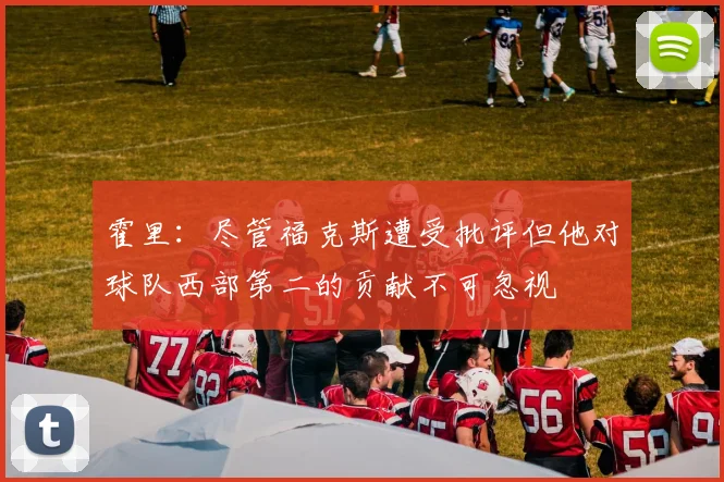 霍里：尽管福克斯遭受批评但他对球队西部第二的贡献不可忽视