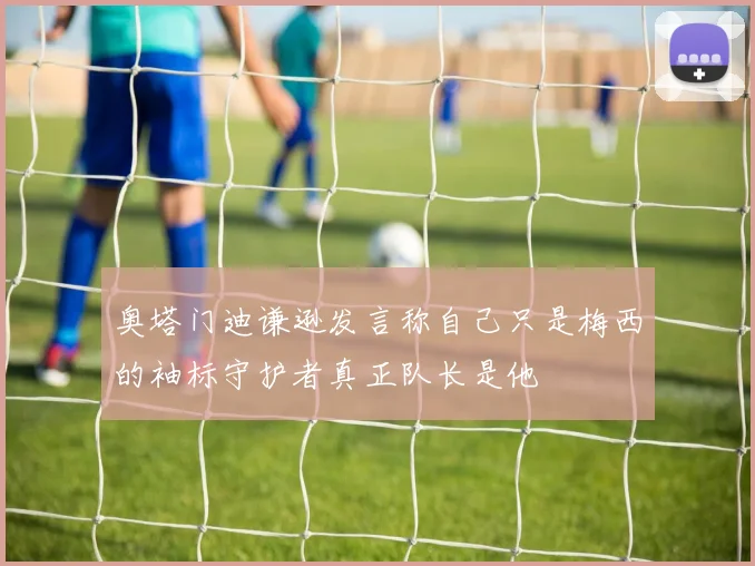 奥塔门迪谦逊发言称自己只是梅西的袖标守护者真正队长是他