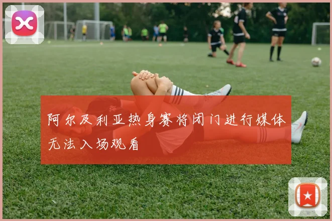 阿尔及利亚热身赛将闭门进行媒体无法入场观看