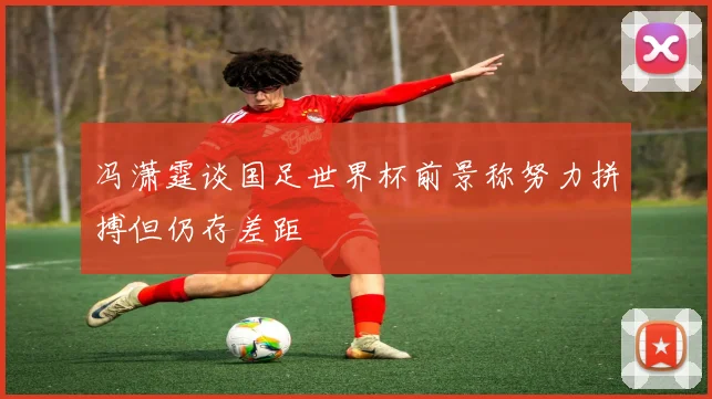 冯潇霆谈国足世界杯前景称努力拼搏但仍存差距