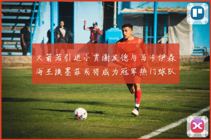 火箭若引进小贾谢泼德与马卡伊森海王换墨菲或将成为冠军热门球队