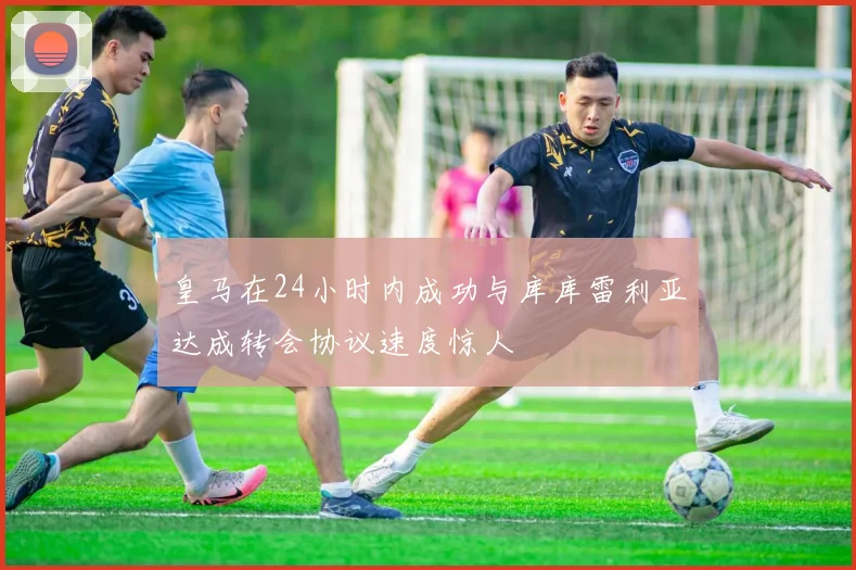 皇马在24小时内成功与库库雷利亚达成转会协议速度惊人