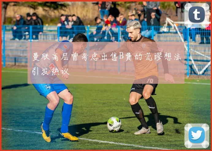 曼联高层曾考虑出售B费的荒谬想法引发热议