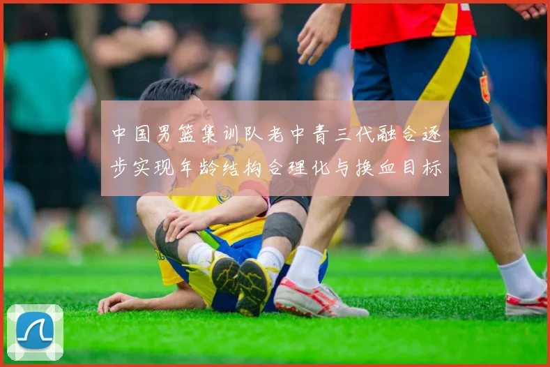 中国男篮集训队老中青三代融合逐步实现年龄结构合理化与换血目标