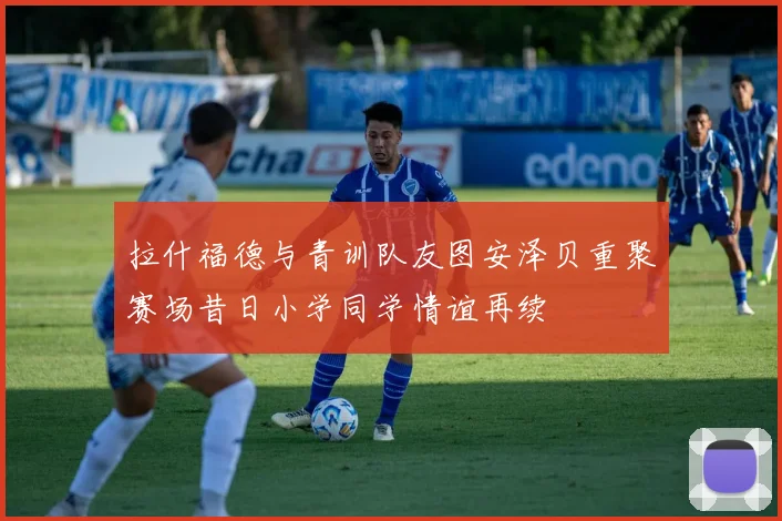 拉什福德与青训队友图安泽贝重聚赛场昔日小学同学情谊再续