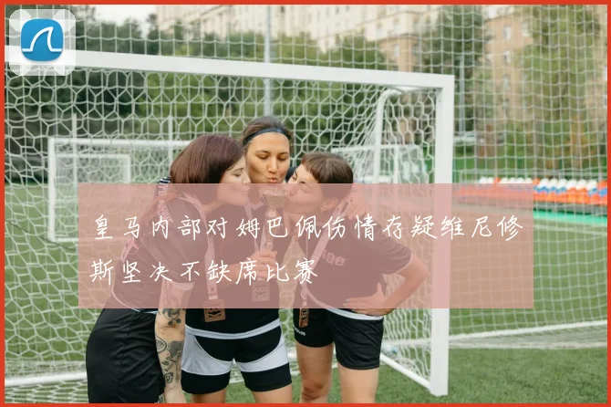 皇马内部对姆巴佩伤情存疑维尼修斯坚决不缺席比赛