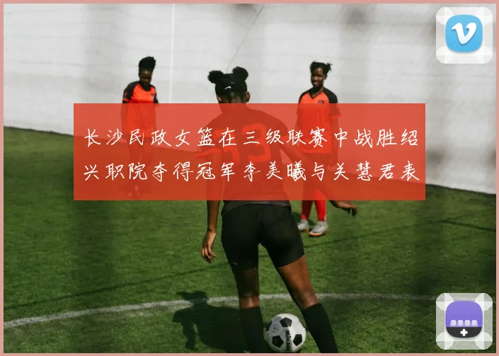 长沙民政女篮在三级联赛中战胜绍兴职院夺得冠军李美曦与关慧君表现出色