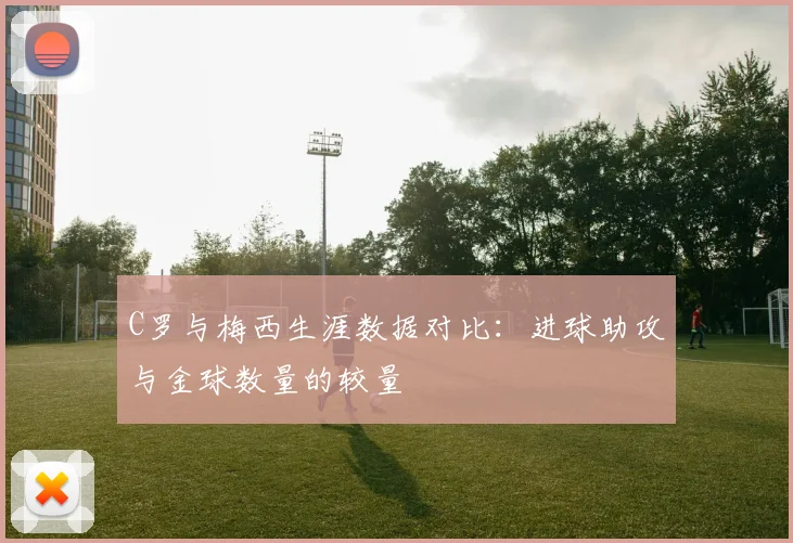 C罗与梅西生涯数据对比：进球助攻与金球数量的较量