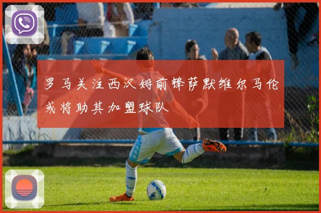 罗马关注西汉姆前锋萨默维尔马伦或将助其加盟球队