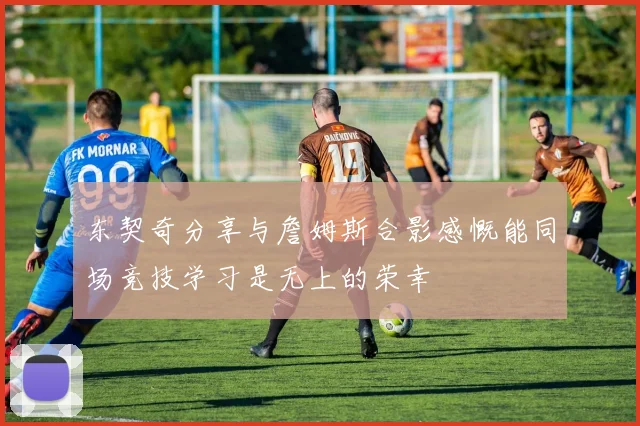 东契奇分享与詹姆斯合影感慨能同场竞技学习是无上的荣幸