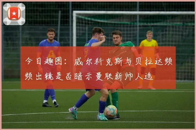 今日趣图：威尔科克斯与贝拉达频频出镜是否暗示曼联新帅人选